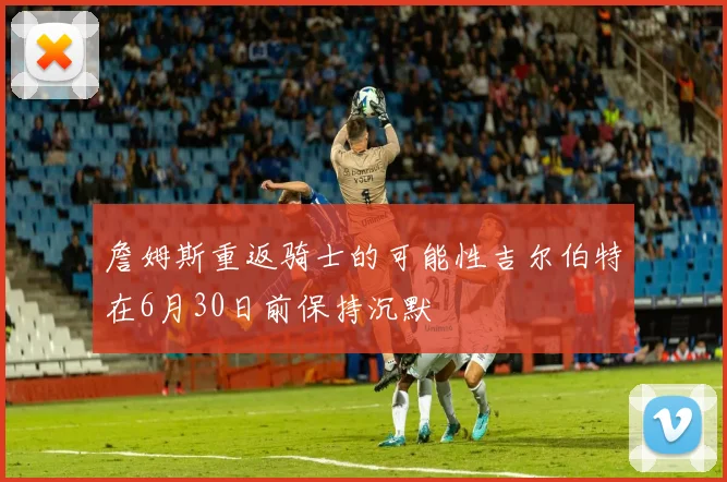 詹姆斯重返骑士的可能性吉尔伯特在6月30日前保持沉默