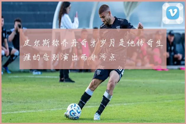 皮尔斯称乔丹奇才岁月是他传奇生涯的告别演出而非污点