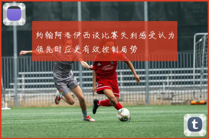 约翰阿洛伊西谈比赛失利感受认为领先时应更有效控制局势