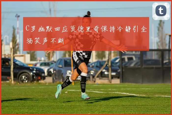 C罗幽默回应莫德里奇保持冷静引全场笑声不断