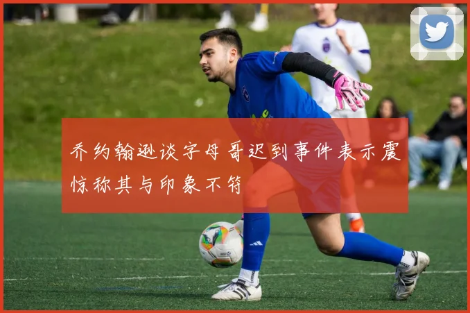 乔约翰逊谈字母哥迟到事件表示震惊称其与印象不符