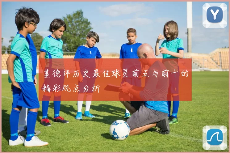 基德评历史最佳球员前五与前十的精彩观点分析
