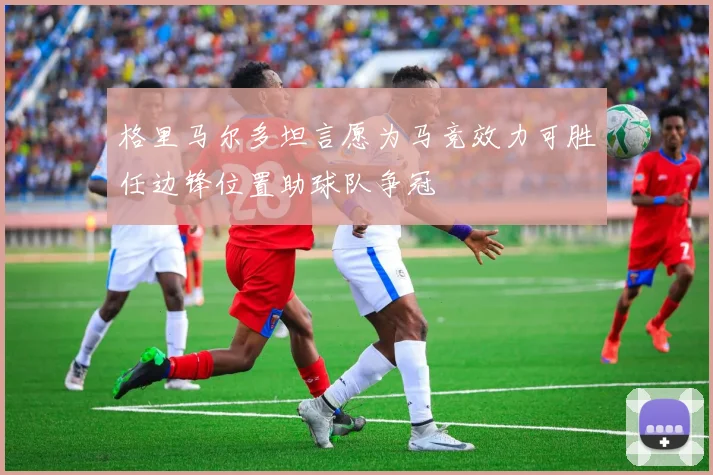 格里马尔多坦言愿为马竞效力可胜任边锋位置助球队争冠