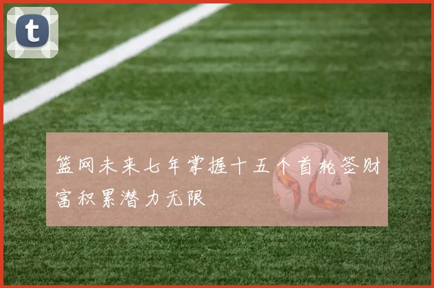 篮网未来七年掌握十五个首轮签财富积累潜力无限
