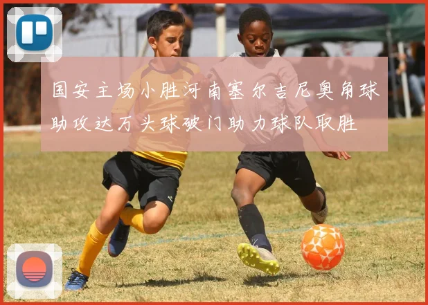 国安主场小胜河南塞尔吉尼奥角球助攻达万头球破门助力球队取胜