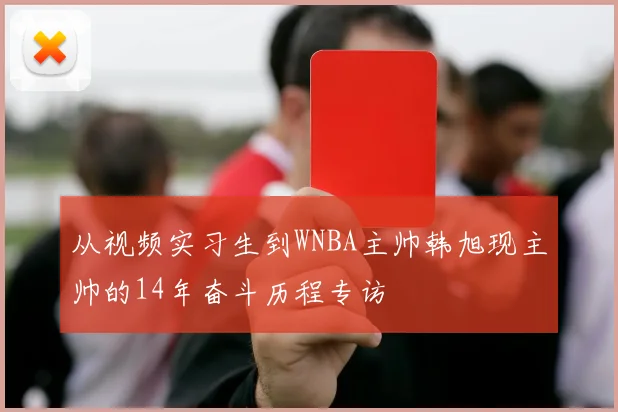 从视频实习生到WNBA主帅韩旭现主帅的14年奋斗历程专访