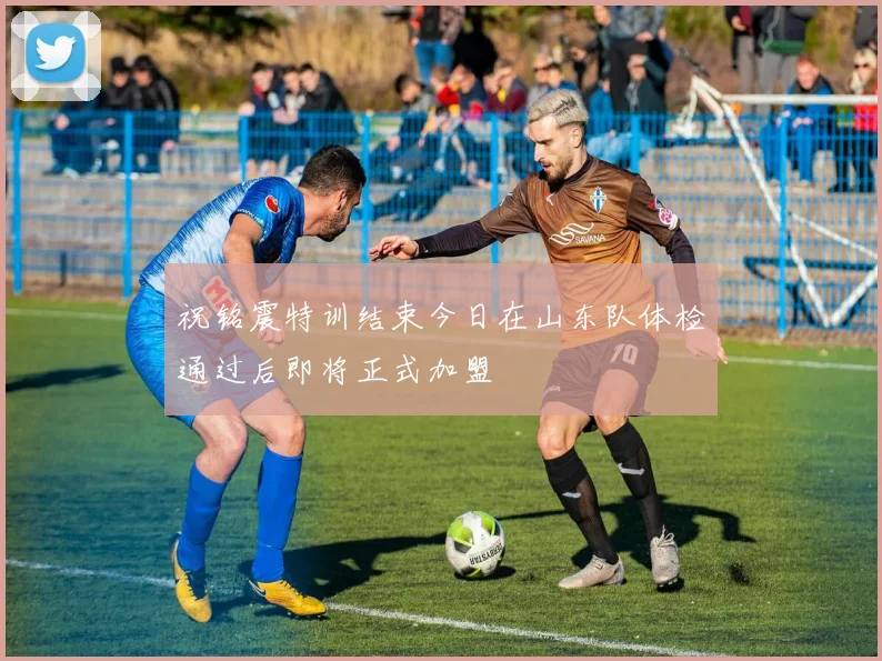 祝铭震特训结束今日在山东队体检通过后即将正式加盟